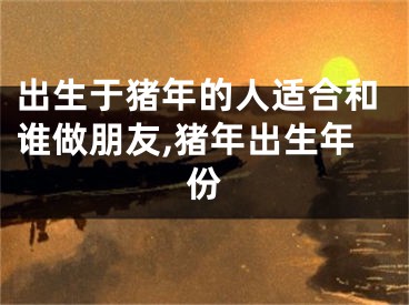 出生于猪年的人适合和谁做朋友,猪年出生年份