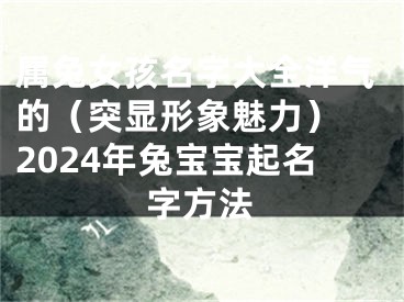 属兔女孩名字大全洋气的（突显形象魅力） 2024年兔宝宝起名字方法
