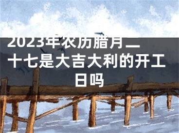 2023年农历腊月二十七是大吉大利的开工日吗