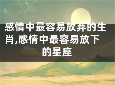 感情中最容易放弃的生肖,感情中最容易放下的星座