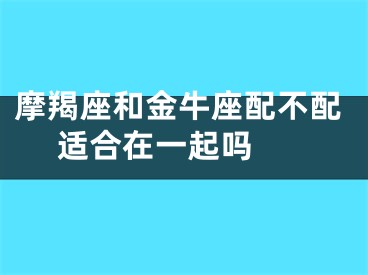 摩羯座和金牛座配不配 适合在一起吗 