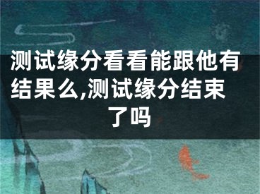 测试缘分看看能跟他有结果么,测试缘分结束了吗