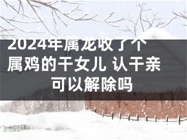 2024年属龙收了个属鸡的干女儿 认干亲可以解除吗