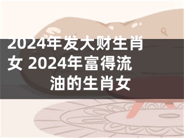 2024年发大财生肖女 2024年富得流油的生肖女
