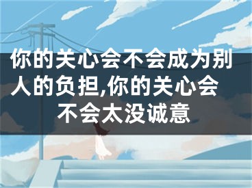 你的关心会不会成为别人的负担,你的关心会不会太没诚意