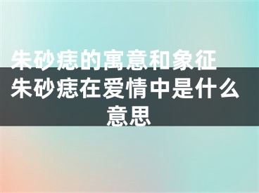 朱砂痣的寓意和象征 朱砂痣在爱情中是什么意思