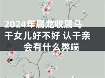 2024年属龙收属马干女儿好不好 认干亲会有什么弊端
