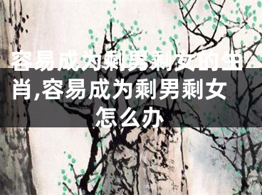 容易成为剩男剩女的生肖,容易成为剩男剩女怎么办