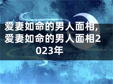 爱妻如命的男人面相,爱妻如命的男人面相2023年