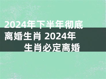 2024年下半年彻底离婚生肖 2024年生肖必定离婚