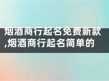 烟酒商行起名免费新款,烟酒商行起名简单的