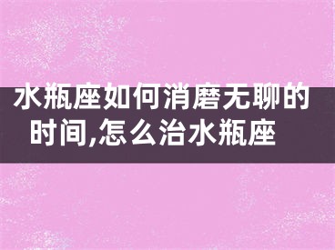 水瓶座如何消磨无聊的时间,怎么治水瓶座