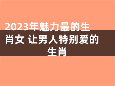 2023年魅力最的生肖女 让男人特别爱的生肖