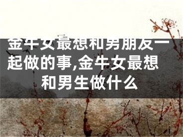 金牛女最想和男朋友一起做的事,金牛女最想和男生做什么