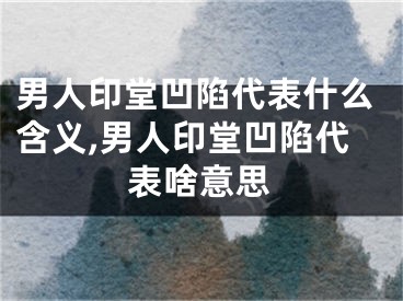 男人印堂凹陷代表什么含义,男人印堂凹陷代表啥意思