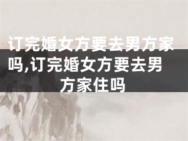 订完婚女方要去男方家吗,订完婚女方要去男方家住吗