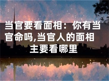当官要看面相：你有当官命吗,当官人的面相主要看哪里