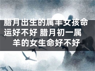腊月出生的属羊女孩命运好不好 腊月初一属羊的女生命好不好