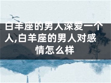 白羊座的男人深爱一个人,白羊座的男人对感情怎么样