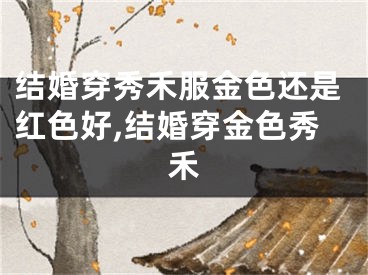 结婚穿秀禾服金色还是红色好,结婚穿金色秀禾