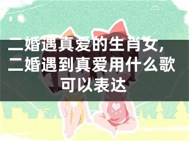 二婚遇真爱的生肖女,二婚遇到真爱用什么歌可以表达