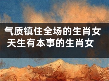 气质镇住全场的生肖女 天生有本事的生肖女