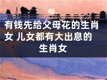 有钱先给父母花的生肖女 儿女都有大出息的生肖女