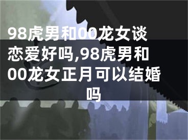 98虎男和00龙女谈恋爱好吗,98虎男和00龙女正月可以结婚吗
