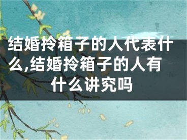 结婚拎箱子的人代表什么,结婚拎箱子的人有什么讲究吗