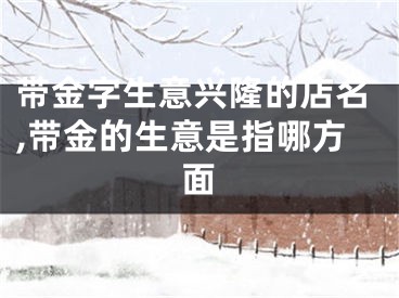 带金字生意兴隆的店名,带金的生意是指哪方面