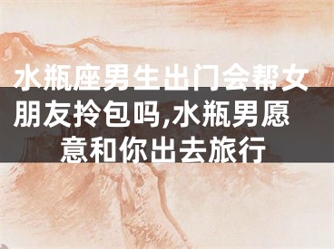 水瓶座男生出门会帮女朋友拎包吗,水瓶男愿意和你出去旅行