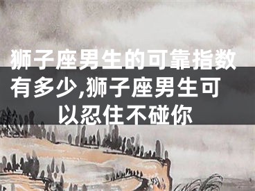 狮子座男生的可靠指数有多少,狮子座男生可以忍住不碰你