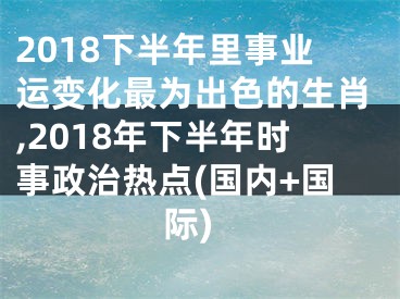 2018下半年里事业运变化最为出色的生肖,2018年下半年时事政治热点(国内+国际)
