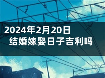 2024年2月20日结婚嫁娶日子吉利吗