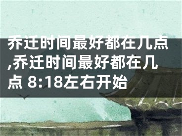 乔迁时间最好都在几点,乔迁时间最好都在几点 8:18左右开始