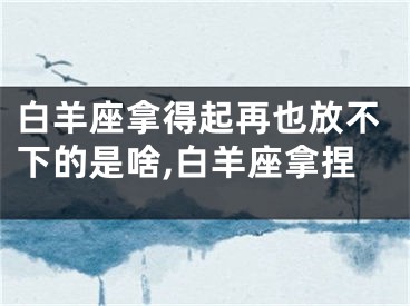 白羊座拿得起再也放不下的是啥,白羊座拿捏