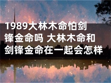 1989大林木命怕剑锋金命吗 大林木命和剑锋金命在一起会怎样