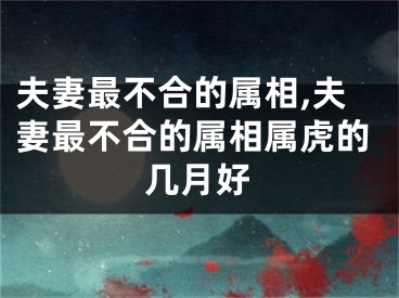 夫妻最不合的属相,夫妻最不合的属相属虎的几月好