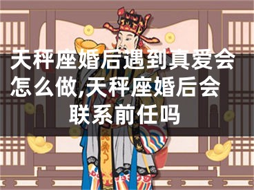 天秤座婚后遇到真爱会怎么做,天秤座婚后会联系前任吗