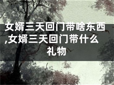 女婿三天回门带啥东西,女婿三天回门带什么礼物