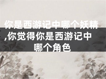 你是西游记中哪个妖精,你觉得你是西游记中哪个角色