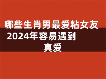哪些生肖男最爱粘女友 2024年容易遇到真爱