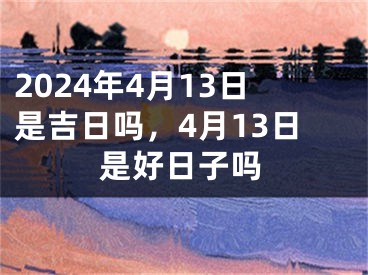 2024年4月13日是吉日吗，4月13日是好日子吗