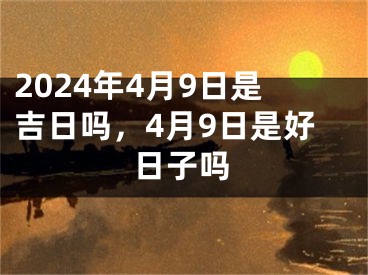 2024年4月9日是吉日吗，4月9日是好日子吗