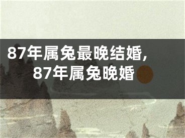 87年属兔最晚结婚,87年属兔晚婚
