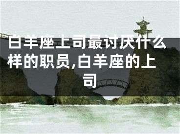 白羊座上司最讨厌什么样的职员,白羊座的上司