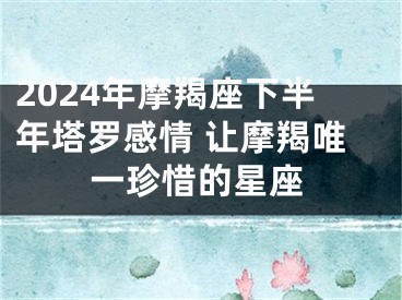 2024年摩羯座下半年塔罗感情 让摩羯唯一珍惜的星座