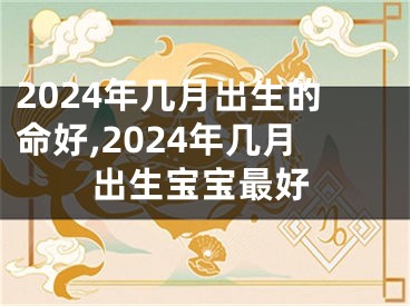 2024年几月出生的命好,2024年几月出生宝宝最好