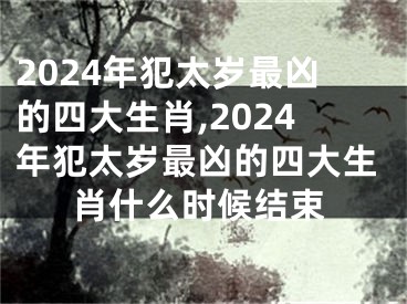 2024年犯太岁最凶的四大生肖,2024年犯太岁最凶的四大生肖什么时候结束