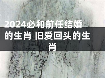 2024必和前任结婚的生肖 旧爱回头的生肖